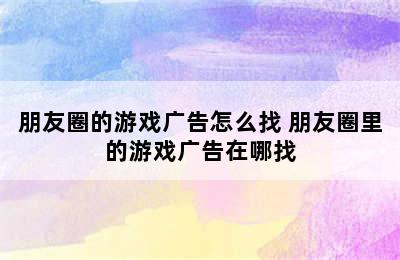 朋友圈的游戏广告怎么找 朋友圈里的游戏广告在哪找